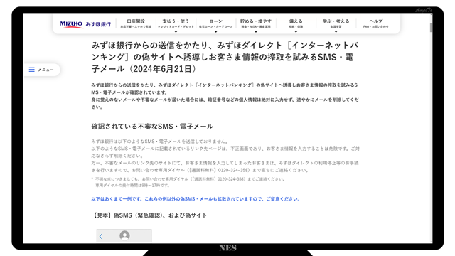 みずほ銀行からの送信をかたり、みずほダイレクト［インターネットバンキング］の偽サイトへ誘導しお客さま情報の搾取を試みるSMS・電子メール（2024年6月21日）
みずほ銀行からの送信をかたり、みずほダイレクト［インターネットバンキング］の偽サイトへ誘導しお客さま情報の搾取を試みるSMS・電子メールが確認されています。
身に覚えのないメールや不審なメールが届いた場合には、暗証番号などの個人情報は絶対に入力せず、速やかにメールを削除してください。

確認されている不審なSMS・電子メール
みずほ銀行は以下のようなSMS・電子メールを送信しておりません。
以下のようなSMS・電子メールに記載されているリンク先ページは、不正画面であり、お客さま情報を入力することは危険です。ご対応なさらず削除ください。
万一、不審なメールのリンク先のサイトにて、お客さま情報を入力してしまったお客さまは、みずほダイレクトの利用停止等のお手続きを行いますので、お問い合わせ専用ダイヤル（［通話料無料］0120–324–358）まで直ちにご連絡ください。